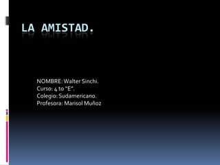 LA AMISTAD. NOMBRE: Walter Sinchi. Curso: 4 to “E”. Colegio: Sudamericano. Profesora: Marisol Muñoz 