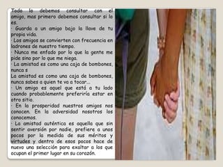 Todo lo debemos consultar con el amigo, mas primero debemos consultar si lo es.· Guarda a un amigo bajo la llave de tu propia vida.· Los amigos se convierten con frecuencia en ladrones de nuestro tiempo.· Nunca me enfado por lo que la gente me pide sino por lo que me niega.· La amistad es como una caja de bombones, nunca sLa amistad es como una caja de bombones, nunca sabes a quien te va a tocar...· Un amigo es aquel que está a tu lado cuando probablemente preferiría estar en otro sitio.· En la prosperidad nuestros amigos nos conocen. En la adversidad nosotros los conocemos.· La amistad auténtica es aquella que sin sentir aversión por nadie, prefiere a unos pocos por la medida de sus méritos y virtudes y dentro de esos pocos hace de nuevo una selección para exaltar a los que ocupan el primer lugar en su corazón.