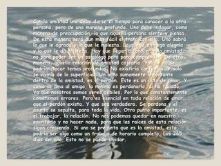 Con la amistad uno debe darse el tiempo para conocer a la otra persona, pero de una manera profunda. Uno debe indagar, como manera de preocupación, lo que aquella persona siente y piensa. De esta manera será aun mas fácil el trato con ella. Uno sabrá lo que le agrada y lo que le molesta. Lo que le entrega alegría y lo que le da tristeza. Hay que llegar a conocer a la amistad, no para poder ser un psicólogo pero para comprender. De otra manera, aquella relación de amistad cojearía. Ya que no se podrían tocar temas profundos. No existiría confianza. Y solo se viviría de lo superficial. Un acto sumamente importante dentro de la amistad, es el perdón. Este es un acto de amor. Y como se ama al amigo, lo mínimo es perdonarlo, si ha fallado. Ya que nosotros somos seres débiles. Por lo que constantemente cometemos errores. Pero es esencial en toda relación de amor, que el perdón exista. Y que sea verdadero. Se perdona y el asunto se sepulta, para toda la vida. Otro punto importante, es el trabajar, la relación. No nos podemos quedar en nuestro escritorio y no hacer nada, para que las raíces de esta relación sigan creciendo. Si uno se pregunta que es la amistad, esta podría ser algo como un trabajo de horario completo. Los 365 días del año. Esto no se puede olvidar.