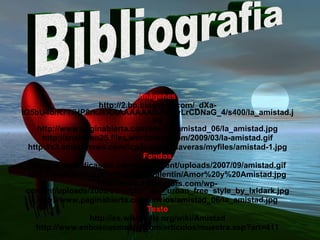 Imágenes http://2.bp.blogspot.com/_dXa-IO5bU4o/R7TfHP8rkJI/AAAAAAAABZM/3yLrCDNaG_4/s400/la_amistad.jpg http://www.paginabierta.com/envios/amistad_06/la_amistad.jpg http://anakaren25.files.wordpress.com/2009/03/la-amistad.gif http://s3.amazonaws.com/lcp/juanitocalaveras/myfiles/amistad-1.jpg Fondos http://www.dedicaselo.com/wp-content/uploads/2007/09/amistad.gif http://www.trucospc.info/public/valentin/Amor%20y%20Amistad.jpg http://www.123vectors.com/wp-content/uploads/2009/01/vector_vs__urban_free_style_by_lxldark.jpg http://www.paginabierta.com/envios/amistad_06/la_amistad.jpg Texto http://es.wikipedia.org/wiki/Amistad http://www.enbuenasmanos.com/articulos/muestra.asp?art=411 Bibliografia 