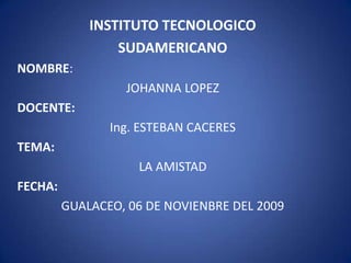 INSTITUTO TECNOLOGICO SUDAMERICANO NOMBRE: JOHANNA LOPEZ DOCENTE: Ing. ESTEBAN CACERES TEMA: LA AMISTAD FECHA: GUALACEO, 06 DE NOVIENBRE DEL 2009 