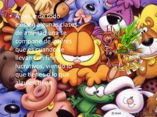 A pesar de todo existen algunas clases de amistad una se compone de interés que es cuando se llevan con fines lucrativos, viendo lo que tienes o lo que alguien tiene