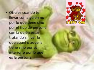 Otra es cuando te llevar con alguien no por lo que tiene sino por el tipo de persona con la quién estas tratando sin ver lo que aquel o aquella tiene sino por su interior o por lo que es la persona.