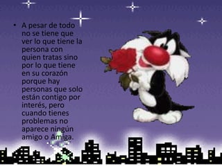 A pesar de todo no se tiene que ver lo que tiene la persona con quien tratas sino por lo que tiene en su corazón porque hay personas que solo están contigo por interés, pero cuando tienes problemas no aparece ningún amigo o Amiga.