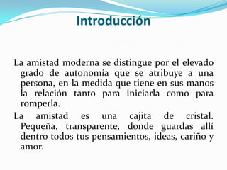 IntroducciónLa amistad moderna se distingue por el elevado grado de autonomía que se atribuye a una persona, en la medida que tiene en sus manos la relación tanto para iniciarla como para romperla.La amistad es una cajita de cristal. Pequeña, transparente, donde guardas allí dentro todos tus pensamientos, ideas, cariño y amor.