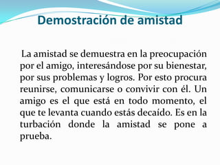 Demostración de amistadLa amistad se demuestra en la preocupación por el amigo, interesándose por su bienestar, por sus problemas y logros. Por esto procura reunirse, comunicarse o convivir con él. Un amigo es el que está en todo momento, el que te levanta cuando estás decaído. Es en la turbación donde la amistad se pone a prueba. 