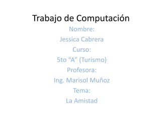 Trabajo de Computación Nombre: Jessica Cabrera Curso: 5to “A” (Turismo) Profesora: Ing. Marisol Muñoz Tema: La Amistad 