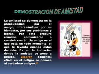 DEMOSTRACION DE AMISTADLa amistad se demuestra en la preocupación por el amigo, interesándose por su bienestar, por sus problemas y logros. Por esto procura reunirse, comunicarse o convivir con él. Un amigo es el que está en todo momento, el que te levanta cuando estás decaído. Es en la turbación donde la amistad se pone a prueba. Cicerón comenta: «Sólo en el peligro se conoce al verdadero amigo».[3]