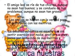 El amigo leal se ríe de tus chistes, aunque no sean tan buenos; y se conduela de tus problemas, aunque no sean tan graves· Los amigos se hieren con la verdad para no destruirse con las mentiras. La amistad auténtica es aquella que sin sentir aversión por nadie, prefiere a unos pocos por la medida de sus méritos y virtudes y dentro de esos pocos hace de nuevo una selección para exaltar a los que ocupan el primer lugar en su corazón.