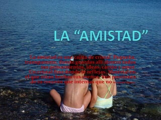 LA “AMISTAD” La amistad es una cajita de cristal. Pequeña, transparente, donde guardas allí dentro todos tus pensamientos, ideas, cariño y amor.Un cristal fino donde te reflejas. Material en el que están hechos tus sueños. Son porciones de tu corazón que intentas que no se rayen nunca. 