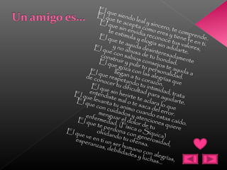 El que siendo leal y sincero, te comprende.
El que te acepta como eres y tiene fe en ti.
El que sin envidia reconoce tus valores,
te estimula y elogia sin adularte.
El que te ayuda desinteresadamente
y no abusa de tu bondad.
El que con sabios consejos te ayuda a
construir y pulir tu personalidad.
El que goza con las alegrías que
llegan a tu corazón.
El que respetando tu intimidad, trata
de conocer tu dificultad para ayudarte.
El que sin herirte te aclara lo que
entendiste mal o te saca del error.
El que levanta tu animo cuando estas caído.
El que con cuidados y atenciones quiere
menguar el dolor de tu 
enfermedad. (Física o Síquica)
El que te perdona con generosidad,
olvidando tu ofensa.
El que ve en ti un ser humano con alegrías,
esperanzas, debilidades y luchas...
 