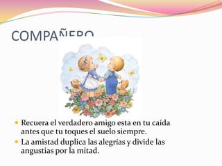 COMPAÑERORecuera el verdadero amigo esta en tu caída antes que tu toques el suelo siempre.La amistad duplica las alegrías y divide las angustias por la mitad.