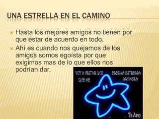 UNA ESTRELLA EN EL CAMINOHasta los mejores amigos no tienen por que estar de acuerdo en todo.Ahí es cuando nos quejamos de los amigos somos egoísta por que exigimos mas de lo que ellos nos podrían dar.