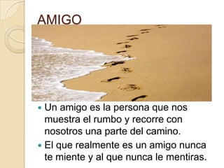 AMIGOUn amigo es la persona que nos muestra el rumbo y recorre con nosotros una parte del camino.El que realmente es un amigo nunca te miente y al que nunca le mentiras.