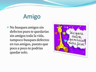 AmigoNo busques amigos sin defectos pues te quedarías sin amigos toda la vida, tampoco busques defectos en tus amigos, puesto que poco a poco te podrías quedar solo.