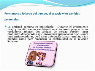 Permanece a lo largo del tiempo, el espacio y los cambios
personales

La amistad genuina es indisoluble.     Durante el crecimiento
  físico y mental, vamos cambiando muchas cosas, pero no a los
  verdaderos amigos. Los amigos de verdad pueden tener
  profundos desacuerdos, que provoquen apasionadas discusiones
  muy enriquecedoras, pero tales diferencias jamás resultarán tan
  grandes como para amenazar la continuidad de la relación
  amistosa.
 