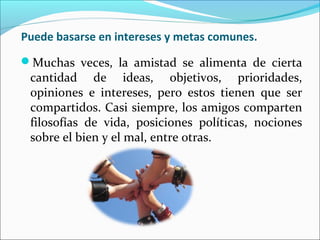 Puede basarse en intereses y metas comunes.
Muchas veces, la amistad se alimenta de cierta
 cantidad de ideas, objetivos, prioridades,
 opiniones e intereses, pero estos tienen que ser
 compartidos. Casi siempre, los amigos comparten
 filosofías de vida, posiciones políticas, nociones
 sobre el bien y el mal, entre otras.
 