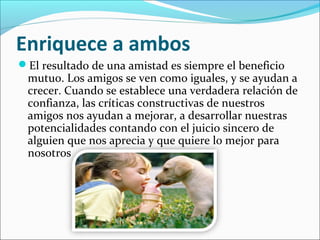 Enriquece a ambos
El resultado de una amistad es siempre el beneficio
 mutuo. Los amigos se ven como iguales, y se ayudan a
 crecer. Cuando se establece una verdadera relación de
 confianza, las críticas constructivas de nuestros
 amigos nos ayudan a mejorar, a desarrollar nuestras
 potencialidades contando con el juicio sincero de
 alguien que nos aprecia y que quiere lo mejor para
 nosotros
 
