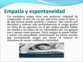 Empatía y espontaneidad
 Un verdadero amigo tiene una poderosa voluntad de
 comprender al otro, de ver por qué actúa como lo hace, y
 de qué formas puede ayudarlo a mejorar. Este interés por
 descubrir y conocer más profundamente al amigo genera
 un clima de no agresión, en el que ambos pueden hablar
 sin miedos y sin temor de ser reprendidos por ser quienes
 son y pensar como piensan. Entre amigos se puede hablar
 y actuar con naturalidad, minimizando los frenos sociales
 que normalmente surgen por temor al rechazo en
 relaciones de menor confianza e intimidad.
 