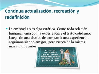 Continua actualización, recreación y redefinición   La amistad no es algo estático. Como toda relación humana, varía con la experiencia y el trato cotidiano. Luego de una charla, de compartir una experiencia, seguimos siendo amigos, pero nunca de la misma manera que antes.  