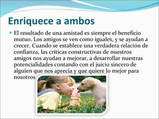 Enriquece a ambos   El resultado de una amistad es siempre el beneficio mutuo. Los amigos se ven como iguales, y se ayudan a crecer. Cuando se establece una verdadera relación de confianza, las críticas constructivas de nuestros amigos nos ayudan a mejorar, a desarrollar nuestras potencialidades contando con el juicio sincero de alguien que nos aprecia y que quiere lo mejor para nosotros  