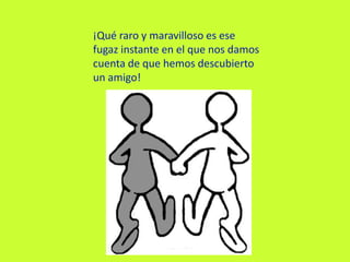 ¡Qué raro y maravilloso es ese fugaz instante en el que nos damos cuenta de que hemos descubierto un amigo!