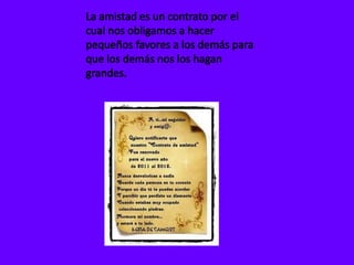 La amistad es un contrato por el cual nos obligamos a hacer pequeños favores a los demás para que los demás nos los hagan grandes.