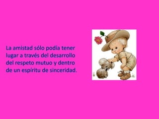 La amistad sólo podía tener lugar a través del desarrollo del respeto mutuo y dentro de un espíritu de sinceridad.