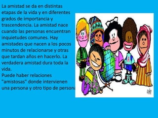 La amistad se da en distintas etapas de la vida y en diferentes grados de importancia y trascendencia. La amistad nace cuando las personas encuentran inquietudes comunes. Hay amistades que nacen a los pocos minutos de relacionarse y otras que tardan años en hacerlo. La verdadera amistad dura toda la vida.Puede haber relaciones "amistosas" donde intervienen una persona y otro tipo de persona