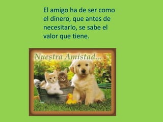 El amigo ha de ser como el dinero, que antes de necesitarlo, se sabe el valor que tiene.