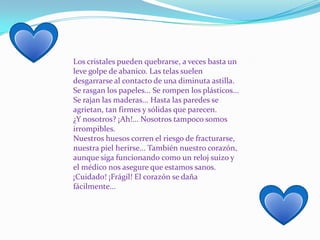 Los cristales pueden quebrarse, a veces basta un leve golpe de abanico. Las telas suelen desgarrarse al contacto de una diminuta astilla. Se rasgan los papeles... Se rompen los plásticos... Se rajan las maderas... Hasta las paredes se agrietan, tan firmes y sólidas que parecen.¿Y nosotros? ¡Ah!... Nosotros tampoco somos irrompibles.Nuestros huesos corren el riesgo de fracturarse, nuestra piel herirse... También nuestro corazón, aunque siga funcionando como un reloj suizo y el médico nos asegure que estamos sanos.¡Cuidado! ¡Frágil! El corazón se daña fácilmente...