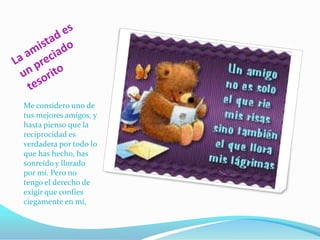 La amistad es un preciado tesoritoMe considero uno de tus mejores amigos, y hasta pienso que la reciprocidad es verdadera por todo lo que has hecho, has sonreído y llorado por mí. Pero no tengo el derecho de exigir que confíes ciegamente en mí,
