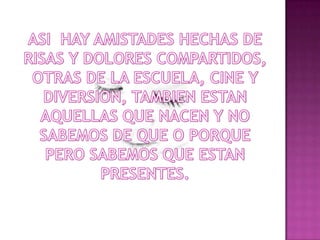 ASI  HAY AMISTADES HECHAS DE RISAS Y DOLORES COMPARTIDOS, OTRAS DE LA ESCUELA, CINE Y DIVERSION, TAMBIEN ESTAN AQUELLAS QUE NACEN Y NO SABEMOS DE QUE O PORQUE PERO SABEMOS QUE ESTAN PRESENTES.