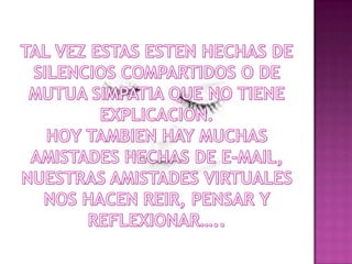 TAL VEZ ESTAS ESTEN HECHAS DE SILENCIOS COMPARTIDOS O DE MUTUA SIMPATIA QUE NO TIENE EXPLICACION.HOY TAMBIEN HAY MUCHAS AMISTADES HECHAS DE E-MAIL, NUESTRAS AMISTADES VIRTUALES  NOS HACEN REIR, PENSAR Y REFLEXIONAR…..