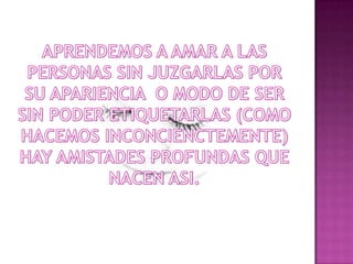 APRENDEMOS A AMAR A LAS PERSONAS SIN JUZGARLAS POR SU APARIENCIA  O MODO DE SER SIN PODER ETIQUETARLAS (COMO HACEMOS INCONCIENCTEMENTE)HAY AMISTADES PROFUNDAS QUE NACEN ASI.