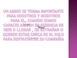 UN AMIGO SE TORMA IMPORTANTE PARA NOSOTROS Y NOSOTROS PARA EL, CUANDO SOMOS CAPACES AUN EN SU AUSENCIA DE REIR O LLORAR , DE EXTRAÑAR O QUERER ESTAR CERCA DE EL SOLO PARA DISFRUTAR DE SU COMPAÑIA  