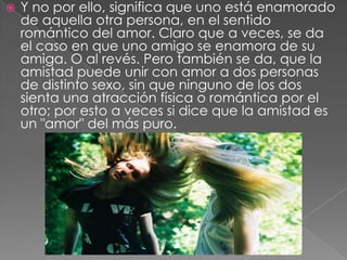 Y no por ello, significa que uno está enamorado de aquella otra persona, en el sentido romántico del amor. Claro que a veces, se da el caso en que uno amigo se enamora de su amiga. O al revés. Pero también se da, que la amistad puede unir con amor a dos personas de distinto sexo, sin que ninguno de los dos sienta una atracción física o romántica por el otro; por esto a veces si dice que la amistad es un "amor" del más puro. 