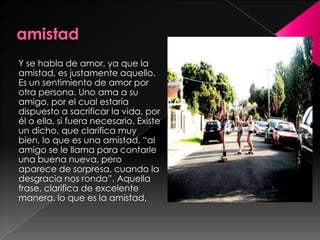 amistadY se habla de amor, ya que la amistad, es justamente aquello. Es un sentimiento de amor por otra persona. Uno ama a su amigo, por el cual estaría dispuesto a sacrificar la vida, por él o ella, si fuera necesario. Existe un dicho, que clarifica muy bien, lo que es una amistad, “al amigo se le llama para contarle una buena nueva, pero aparece de sorpresa, cuando la desgracia nos ronda”. Aquella frase, clarifica de excelente manera, lo que es la amistad.