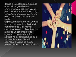 Dentro de cualquier relación de amistad, surgen diversos comportamientos hacia la otra persona. Muchas veces el amigo es "pañuelo de consuelo" frente a una pena del otro. También existe respeto, simpatía, cariño, compañerismo, tolerancia, afinidad de pensamientos, y las mismas creencias valóricas. La mistad no surge de un sentimiento de egoísmo o aprovechamiento. Aquello no es amistad, sino que solamente interés. Todo lo contrario, a lo que se puede pensar respecto de una amistad. 