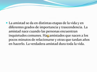  La amistad se da en distintas etapas de la vida y en
  diferentes grados de importancia y trascendencia. La
  amistad nace cuando las personas encuentran
  inquietudes comunes. Hay amistades que nacen a los
  pocos minutos de relacionarse y otras que tardan años
  en hacerlo. La verdadera amistad dura toda la vida.
 