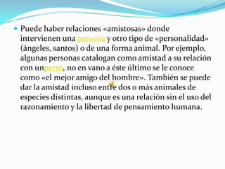  Puede haber relaciones «amistosas» donde
 intervienen una persona y otro tipo de «personalidad»
 (ángeles, santos) o de una forma animal. Por ejemplo,
 algunas personas catalogan como amistad a su relación
 con unperro, no en vano a éste último se le conoce
 como «el mejor amigo del hombre». También se puede
 dar la amistad incluso entre dos o más animales de
 especies distintas, aunque es una relación sin el uso del
 razonamiento y la libertad de pensamiento humana.
 