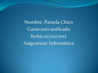 Nombre: Pamela Chico
 Curso:1ero unificado
   fecha;:01/02/2012
Asignatura: Informática
 