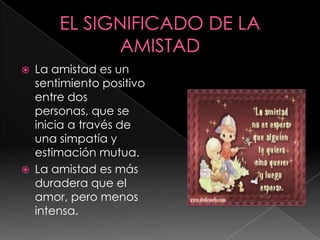   La amistad es un
    sentimiento positivo
    entre dos
    personas, que se
    inicia a través de
    una simpatía y
    estimación mutua.
   La amistad es más
    duradera que el
    amor, pero menos
    intensa.
 