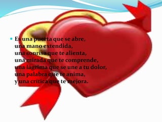  Es una puerta que se abre,
una mano extendida,
una sonrisa que te alienta,
una mirada que te comprende,
una lágrima que se une a tu dolor,
una palabra que te anima,
y una crítica que te mejora.
 