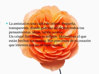  La amistad es una cajita de cristal. Pequeña,
transparente, donde guardas allí dentro todos tus
pensamientos, ideas, cariño y amor.
Un cristal fino donde te reflejas. Material en el que
están hechos tus sueños. Son porciones de tu corazón
que intentas que no se rayen nunca.
 