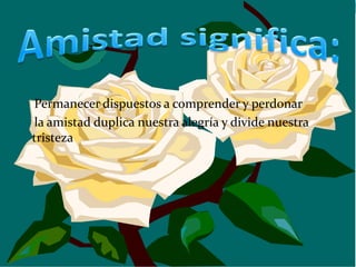 Permanecer dispuestos a comprender y perdonar
la amistad duplica nuestra alegría y divide nuestra
tristeza
 