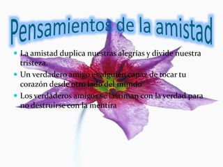  La amistad duplica nuestras alegrías y divide nuestra
tristeza.
 Un verdadero amigo es alguien capaz de tocar tu
corazón desde otro lado del mundo
 Los verdaderos amigos se lastiman con la verdad para
no destruirse con la mentira
 