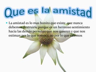  La amistad es lo mas bonito que existe que nunca
 debemos destruirle porque es un hermoso sentimiento
 hacia las demás personas que nos quieren y que nos
 estiman por lo que somos y no por lo que valemos
 