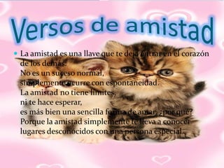  La amistad es una llave que te deja entrar en el corazón
 de los demás.
 No es un suceso normal,
 simplemente ocurre con espontaneidad.
 La amistad no tiene límites,
 ni te hace esperar,
 es más bien una sencilla forma de amar, ¿por qué?
 Porque la amistad simplemente te lleva a conocer
 lugares desconocidos con una persona especial.
 