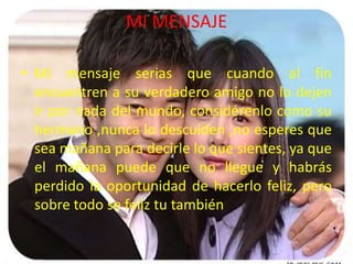 MI MENSAJE

• Mi mensaje serias que cuando al fin
  encuentren a su verdadero amigo no lo dejen
  ir por nada del mundo, considérenlo como su
  hermano ,nunca lo descuiden ,no esperes que
  sea mañana para decirle lo que sientes, ya que
  el mañana puede que no llegue y habrás
  perdido la oportunidad de hacerlo feliz, pero
  sobre todo se feliz tu también
 
